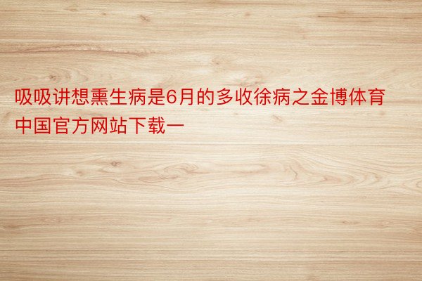 吸吸讲想熏生病是6月的多收徐病之金博体育中国官方网站下载一