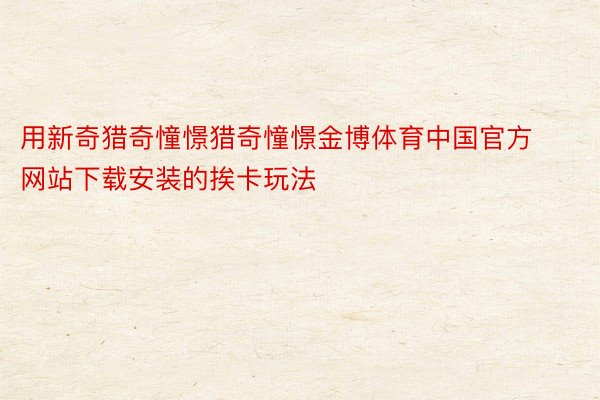 用新奇猎奇憧憬猎奇憧憬金博体育中国官方网站下载安装的挨卡玩法
