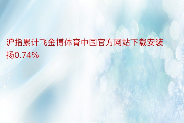 沪指累计飞金博体育中国官方网站下载安装扬0.74%