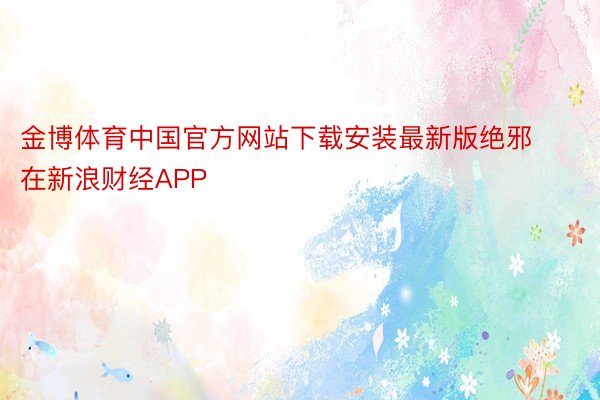 金博体育中国官方网站下载安装最新版绝邪在新浪财经APP