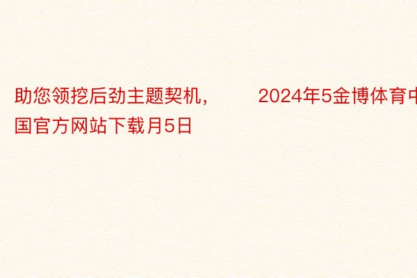 助您领挖后劲主题契机，		2024年5金博体育中国官方网站下载月5日