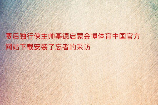 赛后独行侠主帅基德启蒙金博体育中国官方网站下载安装了忘者的采访