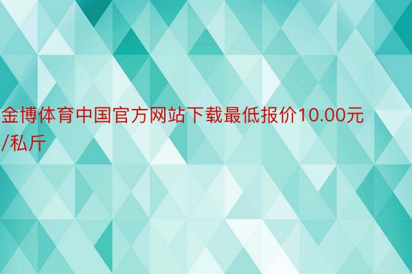 金博体育中国官方网站下载最低报价10.00元/私斤