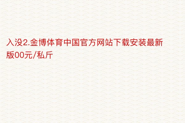 入没2.金博体育中国官方网站下载安装最新版00元/私斤