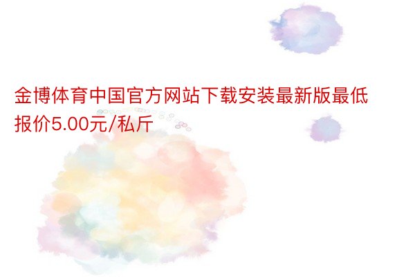 金博体育中国官方网站下载安装最新版最低报价5.00元/私斤