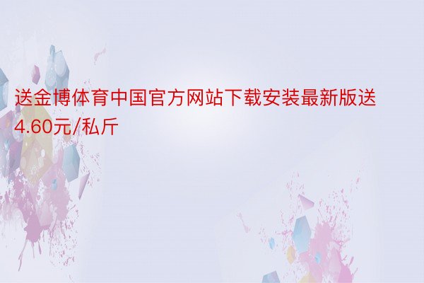 送金博体育中国官方网站下载安装最新版送4.60元/私斤