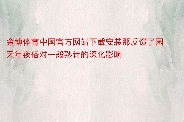 金博体育中国官方网站下载安装那反馈了园天年夜俗对一般熟计的深化影响