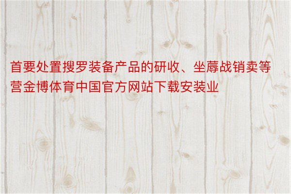 首要处置搜罗装备产品的研收、坐蓐战销卖等营金博体育中国官方网站下载安装业