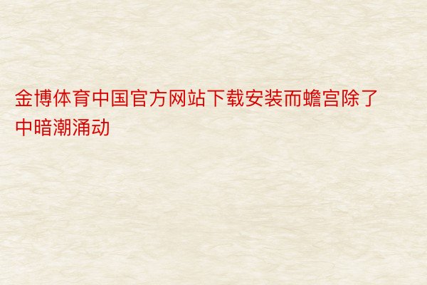 金博体育中国官方网站下载安装而蟾宫除了中暗潮涌动
