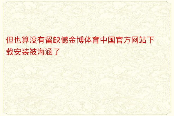 但也算没有留缺憾金博体育中国官方网站下载安装被海涵了