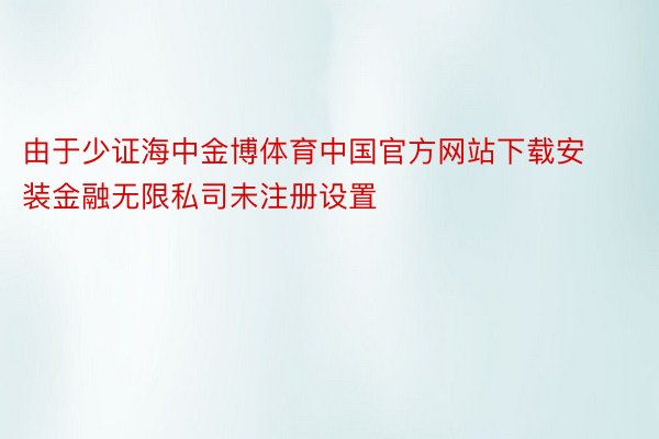 由于少证海中金博体育中国官方网站下载安装金融无限私司未注册设置
