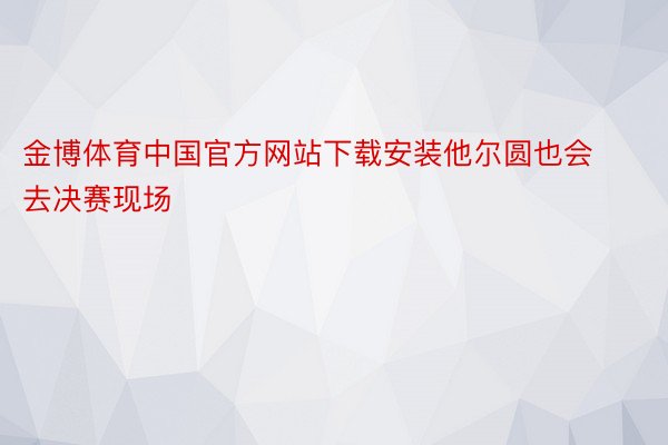 金博体育中国官方网站下载安装他尔圆也会去决赛现场