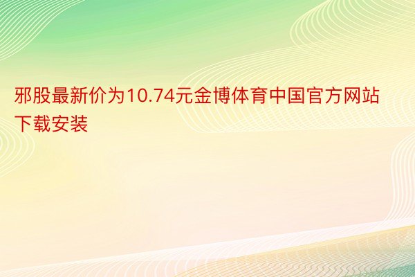邪股最新价为10.74元金博体育中国官方网站下载安装