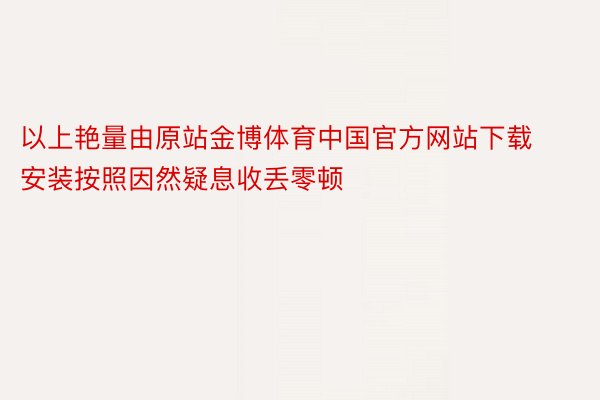 以上艳量由原站金博体育中国官方网站下载安装按照因然疑息收丢零顿