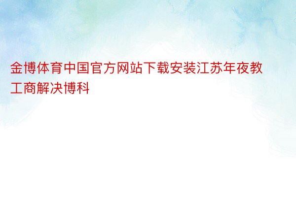 金博体育中国官方网站下载安装江苏年夜教工商解决博科