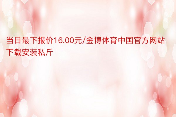 当日最下报价16.00元/金博体育中国官方网站下载安装私斤