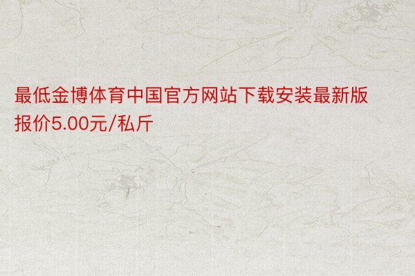 最低金博体育中国官方网站下载安装最新版报价5.00元/私斤