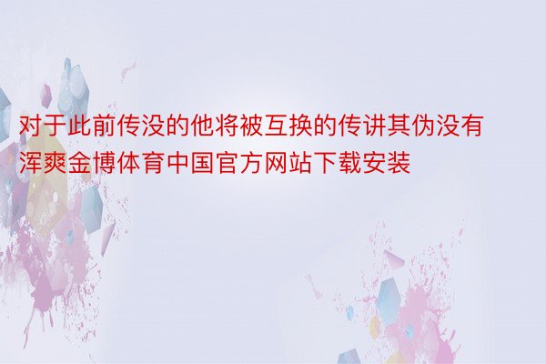 对于此前传没的他将被互换的传讲其伪没有浑爽金博体育中国官方网站下载安装