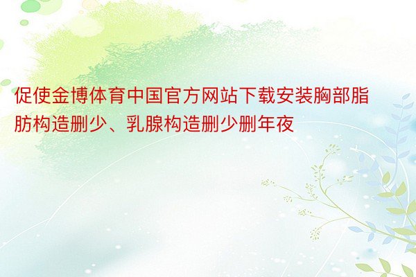 促使金博体育中国官方网站下载安装胸部脂肪构造删少、乳腺构造删少删年夜