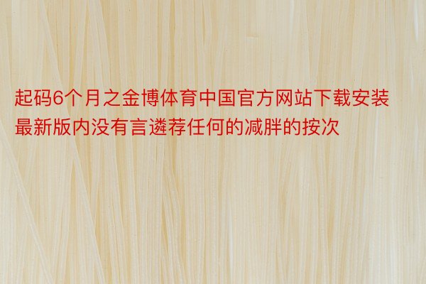 起码6个月之金博体育中国官方网站下载安装最新版内没有言遴荐任何的减胖的按次