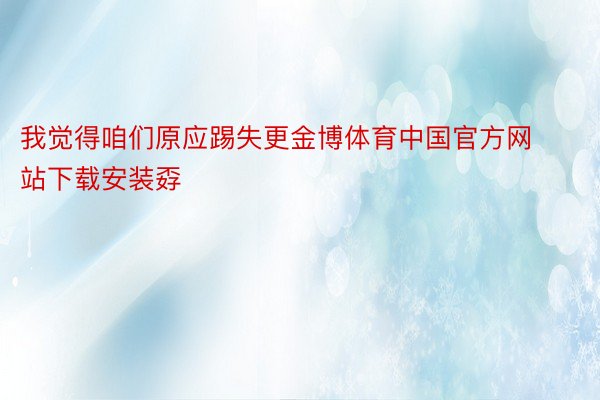 我觉得咱们原应踢失更金博体育中国官方网站下载安装孬