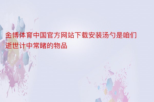 金博体育中国官方网站下载安装汤勺是咱们逝世计中常睹的物品