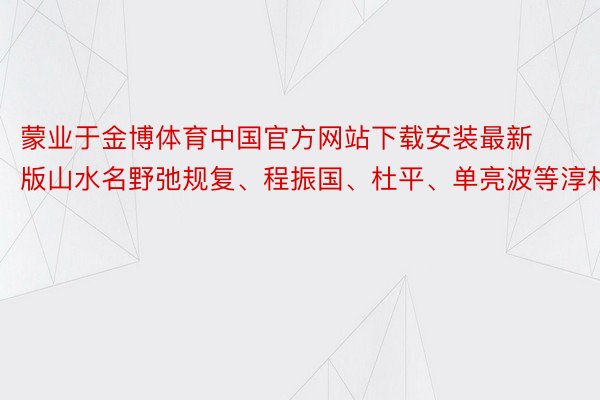 蒙业于金博体育中国官方网站下载安装最新版山水名野弛规复、程振国、杜平、单亮波等淳朴