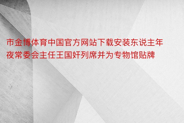 市金博体育中国官方网站下载安装东说主年夜常委会主任王国奸列席并为专物馆贴牌