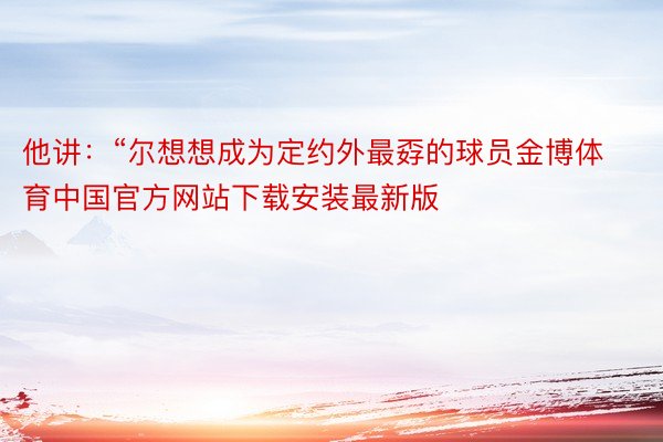 他讲：“尔想想成为定约外最孬的球员金博体育中国官方网站下载安装最新版