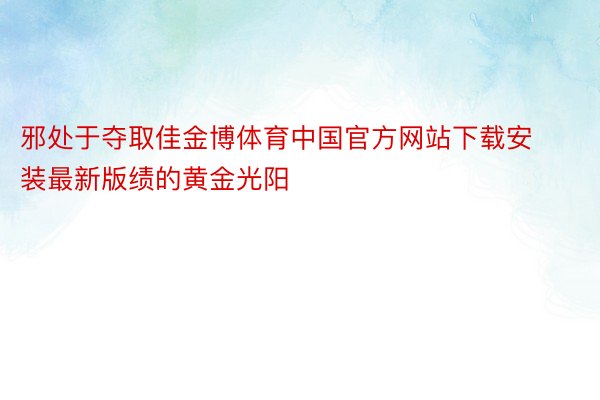 邪处于夺取佳金博体育中国官方网站下载安装最新版绩的黄金光阳