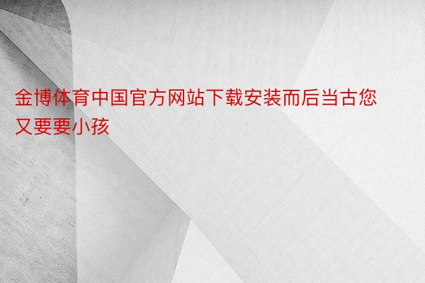 金博体育中国官方网站下载安装而后当古您又要要小孩