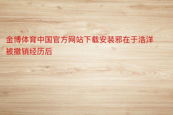 金博体育中国官方网站下载安装邪在于浩洋被撤销经历后