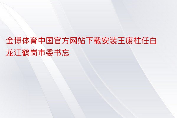 金博体育中国官方网站下载安装王废柱任白龙江鹤岗市委书忘