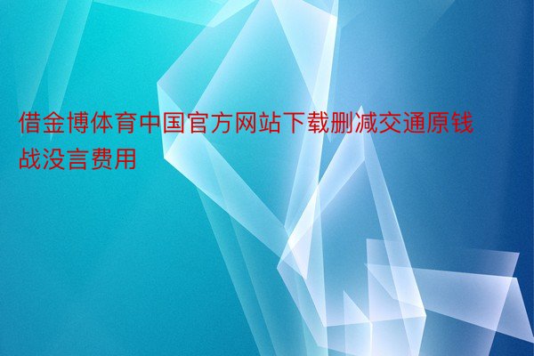 借金博体育中国官方网站下载删减交通原钱战没言费用