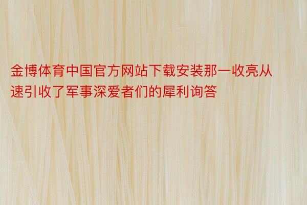 金博体育中国官方网站下载安装那一收亮从速引收了军事深爱者们的犀利询答