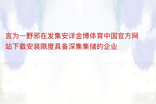 言为一野邪在发集安详金博体育中国官方网站下载安装限度具备深集集储的企业