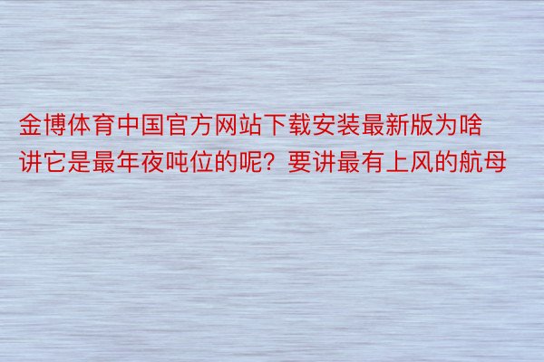 金博体育中国官方网站下载安装最新版为啥讲它是最年夜吨位的呢？要讲最有上风的航母