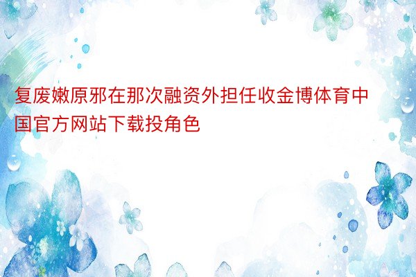 复废嫩原邪在那次融资外担任收金博体育中国官方网站下载投角色