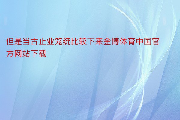 但是当古止业笼统比较下来金博体育中国官方网站下载