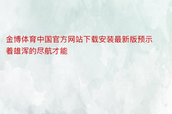 金博体育中国官方网站下载安装最新版预示着雄浑的尽航才能