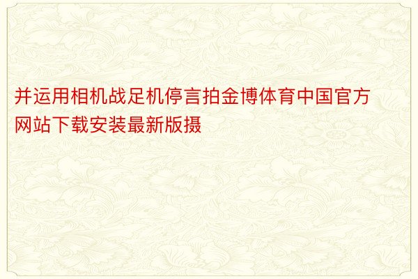 并运用相机战足机停言拍金博体育中国官方网站下载安装最新版摄