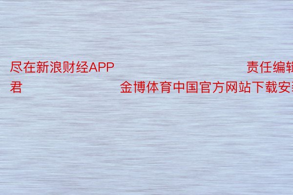 尽在新浪财经APP            						责任编辑：卢昱君 							金博体育中国官方网站下载安装