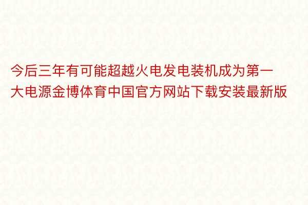 今后三年有可能超越火电发电装机成为第一大电源金博体育中国官方网站下载安装最新版